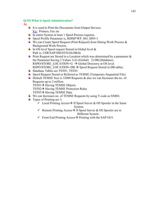 143
Q.39) What is Spool Administration?
A)
It is used to Print the Documents from Output Devices.
Eg: Printers, Fax etc
In entire System at least 1 Spool Process requires.
Spool Profile Parameter is, RDISP/WP_NO_SPO=1
We can Create Spool Request (Print Request) from Dialog Work Process &
Background Work Process.
In OS level Spool request Stored in Global level &
Path is, USR/SAP/SID/SYS/GLOBAL
Print Request are Stored in a Location which was determined by a parameter &
the Parameter having 2 Values 1) G (Global) 2) DB (Database)..
RSPO/STORE_LOCATION=G  Global Directory at OS level.
RSPO/STORE_LOCATION=DB  Spool Request Stored in DB tables.
Database Tables are TST01, TST03.
Spool Request Stored or Referred as TEMSE (Temporary Sequential File).
Default TEMSE Size is 32000 Requests & also we can Increases the no. of
Requests up to 2 million.
TST01 Having TEMSE Objects
TST02 Having TEMSE Protection Rules
TST03 Having TEMSE Data
We can Increases no. of TEMSE Requests by using T-code as SNRO.
Types of Printing are 3,
 Local Printing Access If Spool Server & OS Spooler in the Same
System.
 Remote Printing Access If Spool Server & OS Spooler are in
Different System.
 Front End Printing Access Printing with the SAP GUI.
 