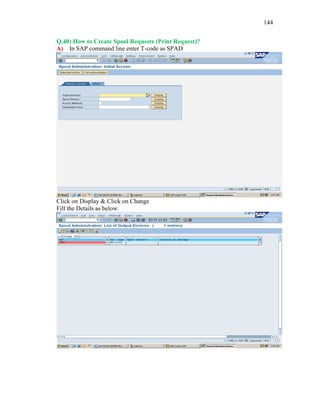 144
Q.40) How to Create Spool Requests (Print Request)?
A) In SAP command line enter T-code as SPAD
Click on Display & Click on Change
Fill the Details as below.
 
