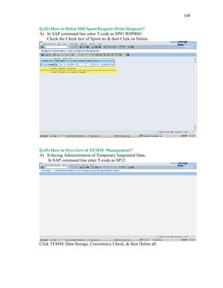 148
Q.42) How to Delete Old Spool Request (Print Request)?
A) In SAP command line enter T-code as SP01/RSP0041
Check the Check box of Spool no & then Click on Delete.
Q.43) How to Overview of TEMSE Management?
A) It having Administration of Temporary Sequential Data.
In SAP command line enter T-code as SP12
Click TEMSE Data Storage, Consistency Check, & then Delete all.
 