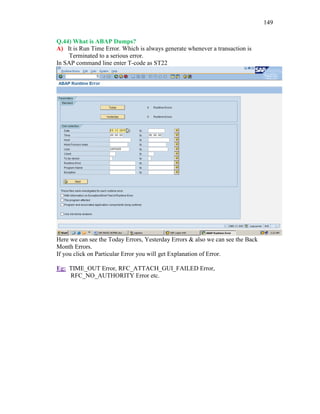 149
Q.44) What is ABAP Dumps?
A) It is Run Time Error. Which is always generate whenever a transaction is
Terminated to a serious error.
In SAP command line enter T-code as ST22
Here we can see the Today Errors, Yesterday Errors & also we can see the Back
Month Errors.
If you click on Particular Error you will get Explanation of Error.
Eg: TIME_OUT Error, RFC_ATTACH_GUI_FAILED Error,
RFC_NO_AUTHORITY Error etc.
 