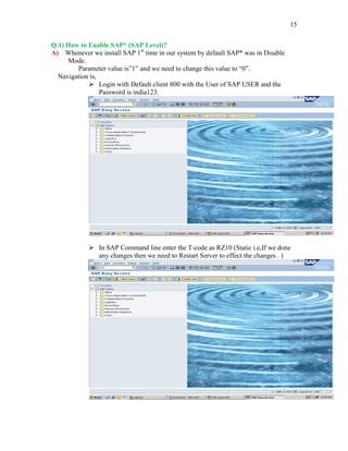 15
Q.1) How to Enable SAP* (SAP Level)?
A) Whenever we install SAP 1st
time in our system by default SAP* was in Disable
Mode.
Parameter value is”1” and we need to change this value to “0”.
Navigation is,
 Login with Default client 800 with the User of SAP USER and the
Password is india123.
 In SAP Command line enter the T-code as RZ10 (Static i.e,If we done
any changes then we need to Restart Server to effect the changes . )
 