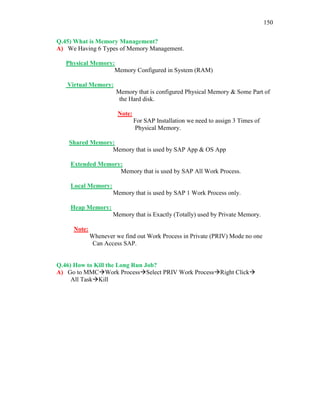 150
Q.45) What is Memory Management?
A) We Having 6 Types of Memory Management.
Physical Memory:
Memory Configured in System (RAM)
Virtual Memory:
Memory that is configured Physical Memory & Some Part of
the Hard disk.
Note:
For SAP Installation we need to assign 3 Times of
Physical Memory.
Shared Memory:
Memory that is used by SAP App & OS App
Extended Memory:
Memory that is used by SAP All Work Process.
Local Memory:
Memory that is used by SAP 1 Work Process only.
Heap Memory:
Memory that is Exactly (Totally) used by Private Memory.
Note:
Whenever we find out Work Process in Private (PRIV) Mode no one
Can Access SAP.
Q.46) How to Kill the Long Run Job?
A) Go to MMCWork ProcessSelect PRIV Work ProcessRight Click
All TaskKill
 