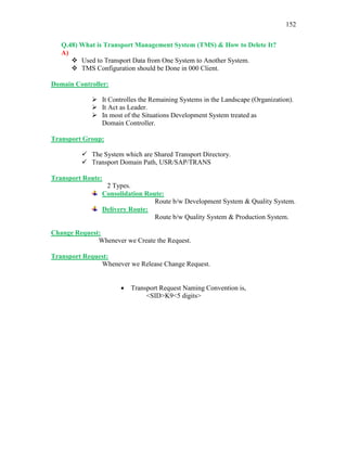 152
Q.48) What is Transport Management System (TMS) & How to Delete It?
A)
 Used to Transport Data from One System to Another System.
 TMS Configuration should be Done in 000 Client.
Domain Controller:
 It Controlles the Remaining Systems in the Landscape (Organization).
 It Act as Leader.
 In most of the Situations Development System treated as
Domain Controller.
Transport Group:
 The System which are Shared Transport Directory.
 Transport Domain Path, USR/SAP/TRANS
Transport Route:
2 Types.
Consolidation Route:
Route b/w Development System & Quality System.
Delivery Route:
Route b/w Quality System & Production System.
Change Request:
Whenever we Create the Request.
Transport Request:
Whenever we Release Change Request.
 Transport Request Naming Convention is,
<SID>K9<5 digits>
 