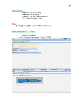 154
Written Codes:
0Import with Successfully.
4Import with Warnings.
8Some Objects are not Transformed.
12Critical Transport Errors.
Note:
Deleting Existing TMS in both SAP level & OS level.
Delete Existing TMS (SAP level):
Logged in 000 Client
In SAP command line enter the T-code as STMS.
 
