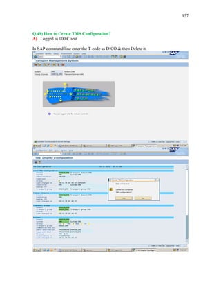 157
Q.49) How to Create TMS Configuration?
A) Logged in 000 Client
In SAP command line enter the T-code as DICO & then Delete it.
 