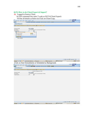 180
Q.51) How to do Client Export & Import?
A) Logged in Source Client.
In SAP command line enter T-code as SCC8 (Client Export)
Fill the all details as below & Click on Client Copy.
Click on Start Immediately or Scheduled as Background.
 