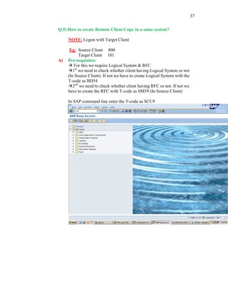 37
Q.5) How to create Remote Client Copy in a same system?
NOTE: Logon with Target Client
Eg: Source Client 800
Target Client 101
A) Pre-requisites:
 For this we require Logical System & RFC
1st
we need to check whether client having Logical System or not
(In Source Client). If not we have to create Logical System with the
T-code as BD54
2nd
we need to check whether client having RFC or not. If not we
have to create the RFC with T-code as SM59 (In Source Client)
In SAP command line enter the T-code as SCC9
 