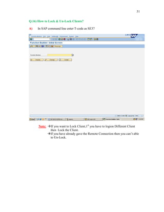 51
Q.16) How to Lock & Un-Lock Clients?
A) In SAP command line enter T-code as SE37
Note: If you want to Lock Client,1st
you have to logion Different Client
then Lock the Client.
If you have already gave the Remote Connection then you can’t able
to Un-Lock.
 