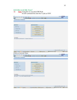 63
Q.21) How to do SQL Trace?
A) Note: Using this we can check DB Work.
In SAP command line enter the T-code as ST05
Click on Activate Trace
 