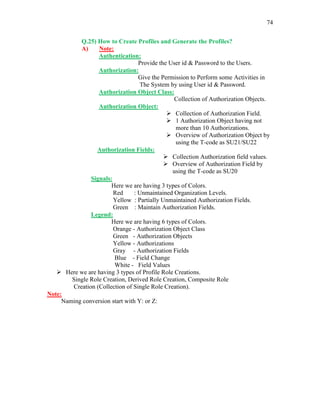 74
Q.25) How to Create Profiles and Generate the Profiles?
A) Note:
Authentication:
Provide the User id & Password to the Users.
Authorization:
Give the Permission to Perform some Activities in
The System by using User id & Password.
Authorization Object Class:
Collection of Authorization Objects.
Authorization Object:
 Collection of Authorization Field.
 1 Authorization Object having not
more than 10 Authorizations.
 Overview of Authorization Object by
using the T-code as SU21/SU22
Authorization Fields:
 Collection Authorization field values.
 Overview of Authorization Field by
using the T-code as SU20
Signals:
Here we are having 3 types of Colors.
Red : Unmaintained Organization Levels.
Yellow : Partially Unmaintained Authorization Fields.
Green : Maintain Authorization Fields.
Legend:
Here we are having 6 types of Colors.
Orange - Authorization Object Class
Green - Authorization Objects
Yellow - Authorizations
Gray - Authorization Fields
Blue - Field Change
White - Field Values
 Here we are having 3 types of Profile Role Creations.
Single Role Creation, Derived Role Creation, Composite Role
Creation (Collection of Single Role Creation).
Note:
Naming conversion start with Y: or Z:
 
