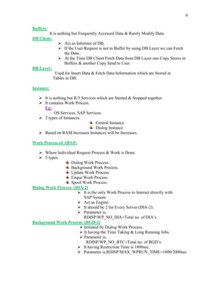 9
Buffers:
It is nothing but Frequently Accessed Data & Rarely Modify Data.
DB Client:
 Act as Informer of DB.
 If the User Request is not in Buffer by using DB Layer we can Fetch
the Data .
 At the Time DB Client Fetch Data from DB Layer one Copy Stores in
Buffers & another Copy Send to User.
DB Layer:
Used for Insert Data & Fetch Data Information which are Stored in
Tables in DB.
Instance:
 It is nothing but R/3 Services which are Started & Stopped together.
 It contains Work Process.
Eg:
OS Services, SAP Services.
 2 types of Instances.
Central Instance
Dialog Instance
 Based on RAM Increases Instances will be Increases.
Work Process of ABAP:
 Where Individual Request Process & Work is Done.
 5 types.
Dialog Work Process.
Background Work Process.
Update Work Process.
Enque Work Process.
Spool Work Process.
Dialog Work Process: (DIA-2)
 It is the only Work Process to Interact directly with
SAP System.
 Act as Engine.
 It should be 2 for Every Server (DIA-2).
 Parameter is,
RDISP/WP_NO_DIA=Total no. of DIA’s
Background Work Process: (BGD-2)
 Initiated by Dialog Work Process.
 It having the Time Taking & Long Running Jobs.
 Parameter is,
RDISP/WP_NO_BTC=Total no. of BGD’s.
 It having Restriction Time is 1800sec.
 Parameter is,RDISP/MAX_WPRUN_TIME=1800/2000sec
 