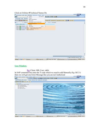 99
Click on UtilitiesTechnical Names On
User Window:
Eg: Client: 800, User: rakhi
In SAP command line enter the T-code which we need to add Manually (Eg: SCC1)
Here we will get one Error Message like you are not Authorized
 