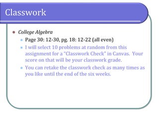 Classwork
⚫ College Algebra
⚫ Page 30: 12-30, pg. 18: 12-22 (all even)
⚫ I will select 10 problems at random from this
assignment for a “Classwork Check” in Canvas. Your
score on that will be your classwork grade.
⚫ You can retake the classwork check as many times as
you like until the end of the six weeks.
 