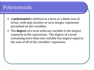 Polynomials
⚫ A polynomial is defined as a term or a finite sum of
terms, with only positive or zero integer exponents
permitted on the variables.
⚫ The degree of a term with one variable is the largest
exponent in the expression. The degree of a term
containing more than one variable has degree equal to
the sum of all of the variables’ exponents.
 