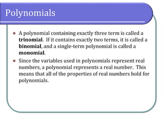 Polynomials
⚫ A polynomial containing exactly three term is called a
trinomial. If it contains exactly two terms, it is called a
binomial, and a single-term polynomial is called a
monomial.
⚫ Since the variables used in polynomials represent real
numbers, a polynomial represents a real number. This
means that all of the properties of real numbers hold for
polynomials.
 