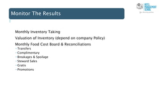 Monitor The Results
Monthly Inventory Taking
Valuation of Inventory (depend on company Policy)
Monthly Food Cost Board & Reconciliations
 Transfers
 Complimentary
 Breakages & Spoilage
 Steward Sales
 Gratis
 Promotions
 