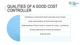 QUALITIES OF A GOOD COST
CONTROLLER
Analytical to understand trends and make sense of data
Good understanding of Food & beverage items
Understanding of latest trends in market for recipe / promotions
Strong Leadership for enforcing standards
Auditing skills
 