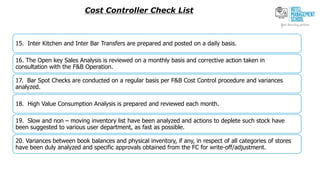 Cost Controller Check List
15. Inter Kitchen and Inter Bar Transfers are prepared and posted on a daily basis.
16. The Open key Sales Analysis is reviewed on a monthly basis and corrective action taken in
consultation with the F&B Operation.
17. Bar Spot Checks are conducted on a regular basis per F&B Cost Control procedure and variances
analyzed.
18. High Value Consumption Analysis is prepared and reviewed each month.
19. Slow and non – moving inventory list have been analyzed and actions to deplete such stock have
been suggested to various user department, as fast as possible.
20. Variances between book balances and physical inventory, if any, in respect of all categories of stores
have been duly analyzed and specific approvals obtained from the FC for write-off/adjustment.
 