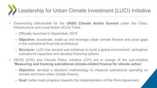 Leadership for Urban Climate Investment (LUCI) Initiative
• Overarching Deliverable for the UNSG Climate Action Summit under the Cities,
Infrastructure and Local Action (ICLA) Track.
– Officially launched in September, 2019
– Objective: accelerate, scale-up and leverage urban climate finance and close gaps
in the subnational financial architecture.
– Structure: LUCI has several sub-initiatives to build a global environment, strengthen
subnational capacities and develop financing options.
• OECD (CFE) and Climate Policy Initiative (CPI) are in charge of the sub-initiative
“Measuring and tracking subnational climate-related finance for climate action”
– Objective: develop a standard methodology to measure subnational spending on
climate and track urban climate finance.
– Goal: better track progress towards the implementation of the Paris Agreement.
 