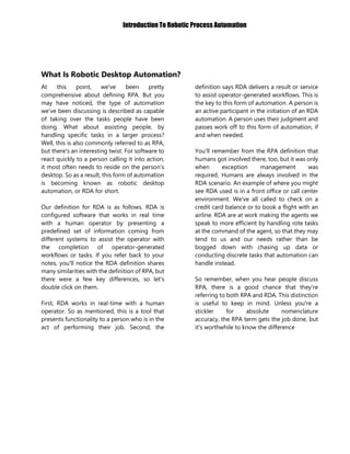 Introduction To Robotic Process Automation
What Is Robotic Desktop Automation?
At this point, we've been pretty
comprehensive about defining RPA. But you
may have noticed, the type of automation
we’ve been discussing is described as capable
of taking over the tasks people have been
doing. What about assisting people, by
handling specific tasks in a larger process?
Well, this is also commonly referred to as RPA,
but there's an interesting twist. For software to
react quickly to a person calling it into action,
it most often needs to reside on the person's
desktop. So as a result, this form of automation
is becoming known as robotic desktop
automation, or RDA for short.
Our definition for RDA is as follows. RDA is
configured software that works in real time
with a human operator by presenting a
predefined set of information coming from
different systems to assist the operator with
the completion of operator-generated
workflows or tasks. If you refer back to your
notes, you'll notice the RDA definition shares
many similarities with the definition of RPA, but
there were a few key differences, so let's
double click on them.
First, RDA works in real-time with a human
operator. So as mentioned, this is a tool that
presents functionality to a person who is in the
act of performing their job. Second, the
definition says RDA delivers a result or service
to assist operator-generated workflows. This is
the key to this form of automation. A person is
an active participant in the initiation of an RDA
automation. A person uses their judgment and
passes work off to this form of automation, if
and when needed.
You'll remember from the RPA definition that
humans got involved there, too, but it was only
when exception management was
required. Humans are always involved in the
RDA scenario. An example of where you might
see RDA used is in a front office or call center
environment. We've all called to check on a
credit card balance or to book a flight with an
airline. RDA are at work making the agents we
speak to more efficient by handling rote tasks
at the command of the agent, so that they may
tend to us and our needs rather than be
bogged down with chasing up data or
conducting discrete tasks that automation can
handle instead.
So remember, when you hear people discuss
RPA, there is a good chance that they're
referring to both RPA and RDA. This distinction
is useful to keep in mind. Unless you're a
stickler for absolute nomenclature
accuracy, the RPA term gets the job done, but
it's worthwhile to know the difference
 