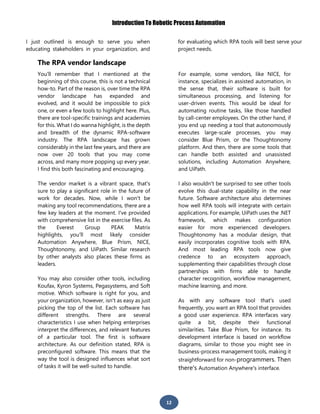 Introduction To Robotic Process Automation
12
I just outlined is enough to serve you when
educating stakeholders in your organization, and
for evaluating which RPA tools will best serve your
project needs.
The RPA vendor landscape
You'll remember that I mentioned at the
beginning of this course, this is not a technical
how-to. Part of the reason is, over time the RPA
vendor landscape has expanded and
evolved, and it would be impossible to pick
one, or even a few tools to highlight here. Plus,
there are tool-specific trainings and academies
for this. What I do wanna highlight, is the depth
and breadth of the dynamic RPA-software
industry. The RPA landscape has grown
considerably in the last few years, and there are
now over 20 tools that you may come
across, and many more popping up every year.
I find this both fascinating and encouraging.
The vendor market is a vibrant space, that's
sure to play a significant role in the future of
work for decades. Now, while I won't be
making any tool recommendations, there are a
few key leaders at the moment. I've provided
with comprehensive list in the exercise files. As
the Everest Group PEAK Matrix
highlights, you'll most likely consider
Automation Anywhere, Blue Prism, NICE,
Thoughtonomy, and UiPath. Similar research
by other analysts also places these firms as
leaders.
You may also consider other tools, including
Koufax, Kyron Systems, Pegasystems, and Soft
motive. Which software is right for you, and
your organization, however, isn't as easy as just
picking the top of the list. Each software has
different strengths. There are several
characteristics I use when helping enterprises
interpret the differences, and relevant features
of a particular tool. The first is software
architecture. As our definition stated, RPA is
preconfigured software. This means that the
way the tool is designed influences what sort
of tasks it will be well-suited to handle.
For example, some vendors, like NICE, for
instance, specializes in assisted automation, in
the sense that, their software is built for
simultaneous processing, and listening for
user-driven events. This would be ideal for
automating routine tasks, like those handled
by call-center employees. On the other hand, if
you end up needing a tool that autonomously
executes large-scale processes, you may
consider Blue Prism, or the Thoughtonomy
platform. And then, there are some tools that
can handle both assisted and unassisted
solutions, including Automation Anywhere,
and UiPath.
I also wouldn't be surprised to see other tools
evolve this dual-state capability in the near
future. Software architecture also determines
how well RPA tools will integrate with certain
applications. For example, UiPath uses the .NET
framework, which makes configuration
easier for more experienced developers.
Thoughtonomy has a modular design, that
easily incorporates cognitive tools with RPA.
And most leading RPA tools now give
credence to an ecosystem approach,
supplementing their capabilities through close
partnerships with firms able to handle
character recognition, workflow management,
machine learning, and more.
As with any software tool that's used
frequently, you want an RPA tool that provides
a good user experience. RPA interfaces vary
quite a bit, despite their functional
similarities. Take Blue Prism, for instance. Its
development interface is based on workflow
diagrams, similar to those you might see in
business-process management tools, making it
straightforward for non-programmers. Then
there's Automation Anywhere's interface.
 