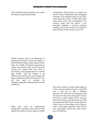 Introduction To Robotic Process Automation
13
Their workflow studio resembles a list, where
the steps are sequentially ordered.
UiPath's interface works a bit differently. Its
development involves a three-layer design, in
which the bottom layer contains specific action
items, the middle incorporates sequences of
actions, and business rules, and the top layer
controls the process flow from start to
end. Notice, I don't suggest that one is better
than another. They just happen to be
different, and it will be up to you, perhaps with
help, to identify the right tool for your firm. You
will also want to consider the
available configuration features that come with
an RPA tool.
While most tools use design-based
configuration, some also come with a recorder
feature that copies the user's steps to simplify
configuration. Other features to consider are
version control, collaborative tools, debugging
assistance, and credential vaults. As you learn
more about the nuances of RPA tools, you'll
come across even more considerations. For
instance, aside from the factors I just
described, subtleties in security, exception
handling, and license structure, are important
topics that you'll want to have on your list.
One note of caution. It is easy to get caught up
in the numerous features found in each RPA
tool. I urge you to take a different
approach. I've seen this tool fascination lead
too many firms down the wrong path. I'll cover
this more in a later chapter, but for now, just
know that I think you shouldn't start your RPA
journey by selecting the tool. Instead, start with
a plan. Focus on the problem you're trying to
solve, or the digital operations vision set for
your organization, and let this vision inform
your tool selection.
 
