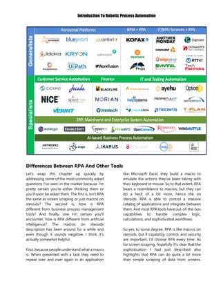 Introduction To Robotic Process Automation
Differences Between RPA And Other Tools
Let's wrap this chapter up quickly by
addressing some of the most commonly asked
questions I've seen in the market because I'm
pretty certain you're either thinking them or
you'll soon be asked them. The first is, isn't RPA
the same as screen scraping or just macros on
steroids? The second is, how is RPA
different from business process management
tools? And finally, one I'm certain you'll
encounter, how is RPA different from artificial
intelligence? The macros on steroids
description has been around for a while and
even though it sounds negative, I think it's
actually somewhat helpful.
First, because people understand what a macro
is. When presented with a task they need to
repeat over and over again in an application
like Microsoft Excel, they build a macro to
emulate the actions they've been taking with
their keyboard or mouse. So to that extent, RPA
bears a resemblance to macros, but they can
do a heck of a lot more, hence the on
steroids. RPA is able to control a massive
catalog of applications and integrate between
them. And most RPA tools have out-of-the-box
capabilities to handle complex logic,
calculations, and sophisticated workflows.
So yes, to some degree, RPA is like macros on
steroids, but if capability, control, and security
are important, I'd choose RPA every time. As
for screen scraping, hopefully it's clear that the
sophistication I had just described also
highlights that RPA can do quite a bit more
than simple scraping of data from screens.
 