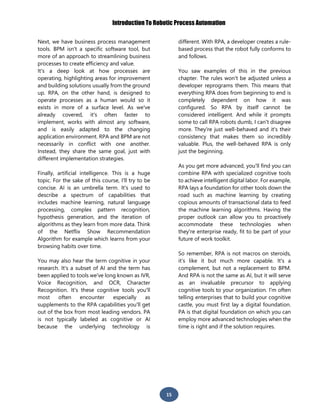 Introduction To Robotic Process Automation
15
Next, we have business process management
tools. BPM isn't a specific software tool, but
more of an approach to streamlining business
processes to create efficiency and value.
It's a deep look at how processes are
operating, highlighting areas for improvement
and building solutions usually from the ground
up. RPA, on the other hand, is designed to
operate processes as a human would so it
exists in more of a surface level. As we've
already covered, it's often faster to
implement, works with almost any software,
and is easily adapted to the changing
application environment. RPA and BPM are not
necessarily in conflict with one another.
Instead, they share the same goal, just with
different implementation strategies.
Finally, artificial intelligence. This is a huge
topic. For the sake of this course, I'll try to be
concise. AI is an umbrella term. It's used to
describe a spectrum of capabilities that
includes machine learning, natural language
processing, complex pattern recognition,
hypothesis generation, and the iteration of
algorithms as they learn from more data. Think
of the Netflix Show Recommendation
Algorithm for example which learns from your
browsing habits over time.
You may also hear the term cognitive in your
research. It's a subset of AI and the term has
been applied to tools we've long known as IVR,
Voice Recognition, and OCR, Character
Recognition. It's these cognitive tools you'll
most often encounter especially as
supplements to the RPA capabilities you'll get
out of the box from most leading vendors. PA
is not typically labeled as cognitive or AI
because the underlying technology is
different. With RPA, a developer creates a rule-
based process that the robot fully conforms to
and follows.
You saw examples of this in the previous
chapter. The rules won't be adjusted unless a
developer reprograms them. This means that
everything RPA does from beginning to end is
completely dependent on how it was
configured. So RPA by itself cannot be
considered intelligent. And while it prompts
some to call RPA robots dumb, I can't disagree
more. They're just well-behaved and it's their
consistency that makes them so incredibly
valuable. Plus, the well-behaved RPA is only
just the beginning.
As you get more advanced, you'll find you can
combine RPA with specialized cognitive tools
to achieve intelligent digital labor. For example,
RPA lays a foundation for other tools down the
road such as machine learning by creating
copious amounts of transactional data to feed
the machine learning algorithms. Having the
proper outlook can allow you to proactively
accommodate these technologies when
they're enterprise ready, fit to be part of your
future of work toolkit.
So remember, RPA is not macros on steroids,
it’s like it but much more capable. It's a
complement, but not a replacement to BPM.
And RPA is not the same as AI, but it will serve
as an invaluable precursor to applying
cognitive tools to your organization. I'm often
telling enterprises that to build your cognitive
castle, you must first lay a digital foundation.
PA is that digital foundation on which you can
employ more advanced technologies when the
time is right and if the solution requires.
 