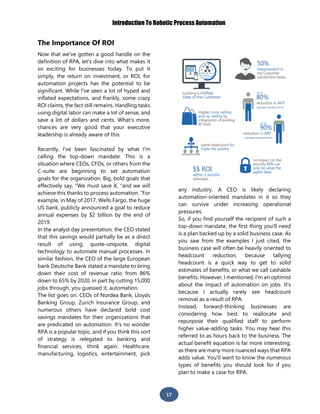 Introduction To Robotic Process Automation
17
The Importance Of ROI
Now that we've gotten a good handle on the
definition of RPA, let's dive into what makes it
so exciting for businesses today. To put it
simply, the return on investment, or ROI, for
automation projects has the potential to be
significant. While I've seen a lot of hyped and
inflated expectations, and frankly, some crazy
ROI claims, the fact still remains. Handling tasks
using digital labor can make a lot of sense, and
save a lot of dollars and cents. What's more,
chances are very good that your executive
leadership is already aware of this.
Recently, I've been fascinated by what I'm
calling the top-down mandate. This is a
situation where CEOs, CFOs, or others from the
C-suite are beginning to set automation
goals for the organization. Big, bold goals that
effectively say, "We must save X, "and we will
achieve this thanks to process automation. “For
example, in May of 2017, Wells Fargo, the huge
US bank, publicly announced a goal to reduce
annual expenses by $2 billion by the end of
2019.
In the analyst day presentation, the CEO stated
that this savings would partially be as a direct
result of using, quote-unquote, digital
technology to automate manual processes. In
similar fashion, the CEO of the large European
bank Deutsche Bank stated a mandate to bring
down their cost of revenue ratio from 86%
down to 65% by 2020, in part by cutting 15,000
jobs through, you guessed it, automation.
The list goes on. CEOs of Nordea Bank, Lloyds
Banking Group, Zurich Insurance Group, and
numerous others have declared bold cost
savings mandates for their organizations that
are predicated on automation. It's no wonder
RPA is a popular topic, and if you think this sort
of strategy is relegated to banking and
financial services, think again. Healthcare,
manufacturing, logistics, entertainment, pick
any industry. A CEO is likely declaring
automation-oriented mandates in it so they
can survive under increasing operational
pressures.
So, if you find yourself the recipient of such a
top-down mandate, the first thing you'll need
is a plan backed up by a solid business case. As
you saw from the examples I just cited, the
business case will often be heavily oriented to
headcount reduction, because tallying
headcount is a quick way to get to solid
estimates of benefits, or what we call cashable
benefits. However, I mentioned, I'm an optimist
about the impact of automation on jobs. It's
because I actually rarely see headcount
removal as a result of RPA.
Instead, forward-thinking businesses are
considering how best to reallocate and
repurpose their qualified staff to perform
higher value-adding tasks. You may hear this
referred to as hours back to the business. The
actual benefit equation is far more interesting,
as there are many more nuanced ways that RPA
adds value. You'll want to know the numerous
types of benefits you should look for if you
plan to make a case for RPA.
 