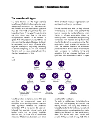 Introduction To Robotic Process Automation
The seven benefit types
So, we've touched on the major cashable
benefit quantified in the hours a business can
save through automation, but I also mentioned
that there's a far richer list of benefit types that
must be considered. Everyone has their own
breakdown here. I'll run you through the one
I've most often used. One of the most
straightforward benefits is an increase in
speed. With RPA, process turnaround times are
often significantly reduced because tasks can
be completed much more efficiently when
digitized. The impacts vary widely depending
on process complexity, but I've seen processes
that once took two weeks be completed in less
than two hours thanks to RPA.
The
next
benefit is better compliance. Since RPA acts
according to programmed rules and
conditions, it can faithfully complete tasks that
meet regulatory standards and protocols.
Remember, RPA is not dumb. It's just well-
behaved. For example, internal audits and
quality checks can be greatly simplified
because RPA can have built-in compliance
measures. What's more, I've seen audit times
shrink drastically because organizations can
quickly and easily prove compliance.
On the customer side, RPA can help improve
overall quality of service. There is certainly no
harm in reducing the number of service errors
thanks to efficient automation. Unless of
course you're a customer who enjoys battling
companies over incorrect billing statements.
Another key benefit is operational agility. If an
organization needs to adapt to new process
rules, the reduced overhead of automated
processes makes it much easier to adjust and
scale compared to traditional hiring and
retraining. And for industries that have high
cyclicality, think Christmas for retail or open
enrollment for healthcare.
The ability to rapidly scale a digital labor force
rather than hire temporary workers can save
literally millions. This agility also extends to
times of uncertainty. For instance, I saw a bank
avoid tremendous operating costs when major
flooding put demands on their home lending
team that would have been solved with
people if they had not already had RPA at
 