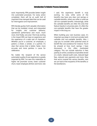 Introduction To Robotic Process Automation
19
work. Importantly, RPA provides better insight
into automated processes. For every action
completed, there will be an audit trail of
important time stamped data that can be used
for interrogation and improvement.
RPA literally gushes forth valuable information
that can be modeled, mined, and interpreted
for insights into customer behavior,
operational performance and much, much
more. And finally, one area I find truly exciting
is the impact RPA can have on experience and
the experience of a wide cast of characters.
Whether you're a customer, an employee, a
patient, a citizen, a vendor, or a partner, it's
clear that service that is better, faster, more
accurate and more painless is cause for
celebration.
No matter the recipient of the service
automated, quality of user experience is greatly
impacted by RPA. I've seen this materialize as
higher net promoter scores, lower customer
churn, lower employee attrition and more. Like
I said, the experience benefit is truly
exciting. So note, while some of the
benefits may have very clear cost savings or
cashable benefits, others are softer or what we
call non-cashable benefits. Interestingly, while
the cashable benefits are often the ones that
feature heavily in a business plan, it's often the
non-cashable benefits that have the greater
impact in the long run.
When building your own business cases, it's
important you keep in mind and consider both
cashable and non-cashable benefits. Also, I
urge you to consider other potential areas of
benefit like cost avoidance for instance. You'd
be amazed at how much savings I have
discovered in this often overlooked
category. This can include reduction in fees
paid by an airline, avoidance of penalties levied
on a bank, reduced audit costs, reduced legal
fees, reduced over payments and more. Now
that we've covered the various benefits, next
we can look at the recipients of the benefits or
the benefactors.
 