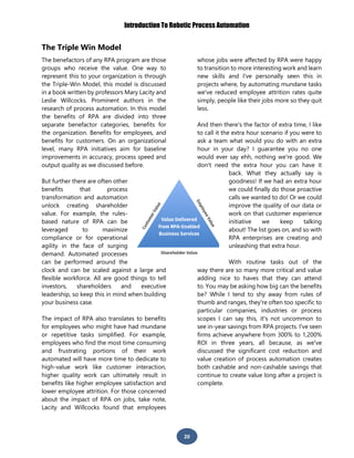 Introduction To Robotic Process Automation
20
The Triple Win Model
The benefactors of any RPA program are those
groups who receive the value. One way to
represent this to your organization is through
the Triple-Win Model, this model is discussed
in a book written by professors Mary Lacity and
Leslie Willcocks. Prominent authors in the
research of process automation. In this model
the benefits of RPA are divided into three
separate benefactor categories, benefits for
the organization. Benefits for employees, and
benefits for customers. On an organizational
level, many RPA initiatives aim for baseline
improvements in accuracy, process speed and
output quality as we discussed before.
But further there are often other
benefits that process
transformation and automation
unlock creating shareholder
value. For example, the rules-
based nature of RPA can be
leveraged to maximize
compliance or for operational
agility in the face of surging
demand. Automated processes
can be performed around the
clock and can be scaled against a large and
flexible workforce. All are good things to tell
investors, shareholders and executive
leadership, so keep this in mind when building
your business case.
The impact of RPA also translates to benefits
for employees who might have had mundane
or repetitive tasks simplified. For example,
employees who find the most time consuming
and frustrating portions of their work
automated will have more time to dedicate to
high-value work like customer interaction,
higher quality work can ultimately result in
benefits like higher employee satisfaction and
lower employee attrition. For those concerned
about the impact of RPA on jobs, take note,
Lacity and Willcocks found that employees
whose jobs were affected by RPA were happy
to transition to more interesting work and learn
new skills and I've personally seen this in
projects where, by automating mundane tasks
we've reduced employee attrition rates quite
simply, people like their jobs more so they quit
less.
And then there's the factor of extra time, I like
to call it the extra hour scenario if you were to
ask a team what would you do with an extra
hour in your day? I guarantee you no one
would ever say ehh, nothing we're good. We
don't need the extra hour you can have it
back. What they actually say is
goodness! If we had an extra hour
we could finally do those proactive
calls we wanted to do! Or we could
improve the quality of our data or
work on that customer experience
initiative we keep talking
about! The list goes on, and so with
RPA enterprises are creating and
unleashing that extra hour.
With routine tasks out of the
way there are so many more critical and value
adding nice to haves that they can attend
to. You may be asking how big can the benefits
be? While I tend to shy away from rules of
thumb and ranges, they're often too specific to
particular companies, industries or process
scopes I can say this, it's not uncommon to
see in-year savings from RPA projects. I've seen
firms achieve anywhere from 300% to 1,200%
ROI in three years, all because, as we've
discussed the significant cost reduction and
value creation of process automation creates
both cashable and non-cashable savings that
continue to create value long after a project is
complete.
 