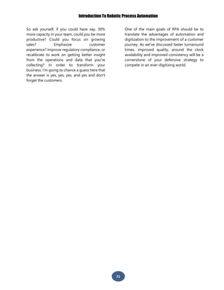 Introduction To Robotic Process Automation
21
So ask yourself, if you could have say, 30%
more capacity in your team, could you be more
productive? Could you focus on growing
sales? Emphasize customer
experience? Improve regulatory compliance, or
recalibrate to work on getting better insight
from the operations and data that you're
collecting? In order to transform your
business. I'm going to chance a guess here that
the answer is yes, yes, yes, and yes and don't
forget the customers.
One of the main goals of RPA should be to
translate the advantages of automation and
digitization to the improvement of a customer
journey. As we've discussed faster turnaround
times, improved quality, around the clock
availability and improved consistency will be a
cornerstone of your defensive strategy to
compete in an ever-digitizing world.
 