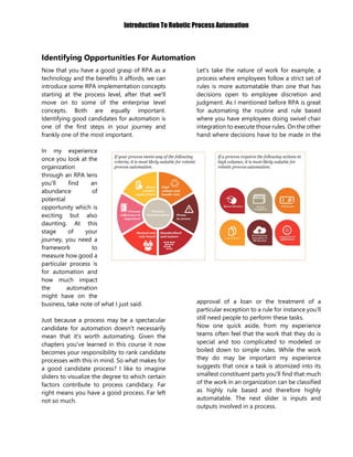 Introduction To Robotic Process Automation
Identifying Opportunities For Automation
Now that you have a good grasp of RPA as a
technology and the benefits it affords, we can
introduce some RPA implementation concepts
starting at the process level, after that we'll
move on to some of the enterprise level
concepts. Both are equally important.
Identifying good candidates for automation is
one of the first steps in your journey and
frankly one of the most important.
In my experience
once you look at the
organization
through an RPA lens
you'll find an
abundance of
potential
opportunity which is
exciting but also
daunting. At this
stage of your
journey, you need a
framework to
measure how good a
particular process is
for automation and
how much impact
the automation
might have on the
business, take note of what I just said.
Just because a process may be a spectacular
candidate for automation doesn't necessarily
mean that it's worth automating. Given the
chapters you've learned in this course it now
becomes your responsibility to rank candidate
processes with this in mind. So what makes for
a good candidate process? I like to imagine
sliders to visualize the degree to which certain
factors contribute to process candidacy. Far
right means you have a good process. Far left
not so much.
Let's take the nature of work for example, a
process where employees follow a strict set of
rules is more automatable than one that has
decisions open to employee discretion and
judgment. As I mentioned before RPA is great
for automating the routine and rule based
where you have employees doing swivel chair
integration to execute those rules. On the other
hand where decisions have to be made in the
approval of a loan or the treatment of a
particular exception to a rule for instance you’ll
still need people to perform these tasks.
Now one quick aside, from my experience
teams often feel that the work that they do is
special and too complicated to modeled or
boiled down to simple rules. While the work
they do may be important my experience
suggests that once a task is atomized into its
smallest constituent parts you'll find that much
of the work in an organization can be classified
as highly rule based and therefore highly
automatable. The next slider is inputs and
outputs involved in a process.
 
