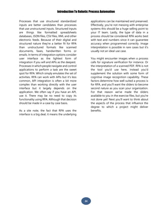 Introduction To Robotic Process Automation
24
Processes that use structured standardized
inputs are better candidates than processes
that use unstructured inputs. Structured inputs
are things like formatted spreadsheets
databases, JSON files, CSV files, XML and other
electronic feeds. Because of their digital and
structured nature they're a better fit for RPA
than unstructured formats like scanned
documents, faxes, handwritten forms or
emails. In terms of integration options consider
user interface as the lightest form of
integration if you will and APIs as the deepest.
Processes in which people navigate and control
applications to perform a task are the sweet
spot for RPA. Which simply emulates the set of
activities. RPA can work with APIs but it's less
common, API integration is often a bit more
complex than working directly with the user
interface but it largely depends on the
application. We often say if you have an API,
use it. There may be no need to copy its
functionality using RPA. Although that decision
should be made in a case by case basis.
As a site note, the fact that RPA uses the
interface is a big deal, it means the underlying
applications can be maintained and preserved.
Effectively, you're not messing with enterprise
systems this should be a huge selling point to
your IT team. Lastly, the type of data in a
process should be considered RPA works best
with text and numbers since it can guarantee
accuracy when programmed correctly. Image
interpretation is possible in rare cases but it's
usually not an ideal use case.
You might encounter images when a process
calls for signature verification for instance. Or
the interpretation of a scanned PDF. RPA is not
the tool you'd use here, instead you'd
supplement the solution with some form of
cognitive image recognition capability. These
factors determine how well suited a process is
for RPA, and you'll want the sliders to become
second nature as you scan your organization.
For that reason we've made the sliders
available to you in the exercise files, but you're
not done yet! Next you'll want to think about
the aspects of the process that influence the
degree to which a project might deliver
benefits.
 