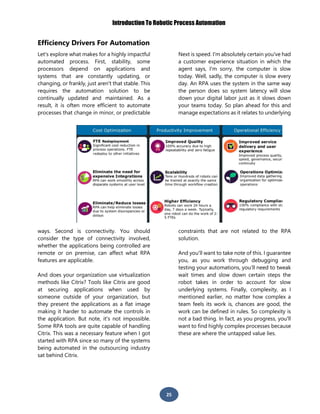 Introduction To Robotic Process Automation
25
Efficiency Drivers For Automation
Let's explore what makes for a highly impactful
automated process. First, stability, some
processors depend on applications and
systems that are constantly updating, or
changing, or frankly, just aren't that stable. This
requires the automation solution to be
continually updated and maintained. As a
result, it is often more efficient to automate
processes that change in minor, or predictable
ways. Second is connectivity. You should
consider the type of connectivity involved,
whether the applications being controlled are
remote or on premise, can affect what RPA
features are applicable.
And does your organization use virtualization
methods like Citrix? Tools like Citrix are good
at securing applications when used by
someone outside of your organization, but
they present the applications as a flat image
making it harder to automate the controls in
the application. But note, it's not impossible.
Some RPA tools are quite capable of handling
Citrix. This was a necessary feature when I got
started with RPA since so many of the systems
being automated in the outsourcing industry
sat behind Citrix.
Next is speed. I'm absolutely certain you've had
a customer experience situation in which the
agent says, I'm sorry, the computer is slow
today. Well, sadly, the computer is slow every
day. An RPA uses the system in the same way
the person does so system latency will slow
down your digital labor just as it slows down
your teams today. So plan ahead for this and
manage expectations as it relates to underlying
constraints that are not related to the RPA
solution.
And you'll want to take note of this. I guarantee
you, as you work through debugging and
testing your automations, you’ll need to tweak
wait times and slow down certain steps the
robot takes in order to account for slow
underlying systems. Finally, complexity, as I
mentioned earlier, no matter how complex a
team feels its work is, chances are good, the
work can be defined in rules. So complexity is
not a bad thing. In fact, as you progress, you'll
want to find highly complex processes because
these are where the untapped value lies.
 