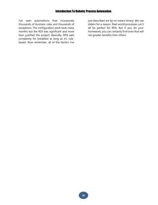 Introduction To Robotic Process Automation
26
I've seen automations that incorporate
thousands of business rules and thousands of
exceptions. The configuration work took many
months but the ROI was significant and more
than justified the project. Basically, RPA eats
complexity for breakfast as long as it's rule-
based. Now remember, all of the factors I've
just described are by no means binary. We use
sliders for a reason. Real-world processes can't
all be perfect for RPA. But if you do your
homework, you can certainly find ones that will
net greater benefits than others.
 