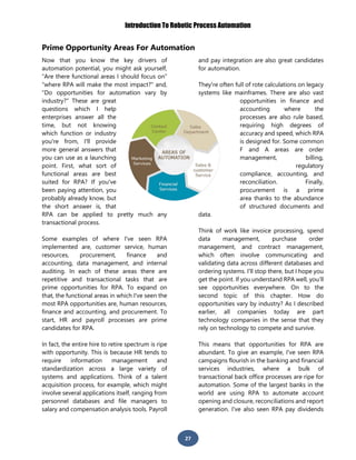 Introduction To Robotic Process Automation
27
Prime Opportunity Areas For Automation
Now that you know the key drivers of
automation potential, you might ask yourself,
“Are there functional areas I should focus on”
“where RPA will make the most impact?" and,
"Do opportunities for automation vary by
industry?" These are great
questions which I help
enterprises answer all the
time, but not knowing
which function or industry
you're from, I'll provide
more general answers that
you can use as a launching
point. First, what sort of
functional areas are best
suited for RPA? If you've
been paying attention, you
probably already know, but
the short answer is, that
RPA can be applied to pretty much any
transactional process.
Some examples of where I've seen RPA
implemented are, customer service, human
resources, procurement, finance and
accounting, data management, and internal
auditing. In each of these areas there are
repetitive and transactional tasks that are
prime opportunities for RPA. To expand on
that, the functional areas in which I've seen the
most RPA opportunities are, human resources,
finance and accounting, and procurement. To
start, HR and payroll processes are prime
candidates for RPA.
In fact, the entire hire to retire spectrum is ripe
with opportunity. This is because HR tends to
require information management and
standardization across a large variety of
systems and applications. Think of a talent
acquisition process, for example, which might
involve several applications itself, ranging from
personnel databases and file managers to
salary and compensation analysis tools. Payroll
and pay integration are also great candidates
for automation.
They're often full of rote calculations on legacy
systems like mainframes. There are also vast
opportunities in finance and
accounting where the
processes are also rule based,
requiring high degrees of
accuracy and speed, which RPA
is designed for. Some common
F and A areas are order
management, billing,
regulatory
compliance, accounting, and
reconciliation. Finally,
procurement is a prime
area thanks to the abundance
of structured documents and
data.
Think of work like invoice processing, spend
data management, purchase order
management, and contract management,
which often involve communicating and
validating data across different databases and
ordering systems. I'll stop there, but I hope you
get the point. If you understand RPA well, you’ll
see opportunities everywhere. On to the
second topic of this chapter. How do
opportunities vary by industry? As I described
earlier, all companies today are part
technology companies in the sense that they
rely on technology to compete and survive.
This means that opportunities for RPA are
abundant. To give an example, I've seen RPA
campaigns flourish in the banking and financial
services industries, where a bulk of
transactional back office processes are ripe for
automation. Some of the largest banks in the
world are using RPA to automate account
opening and closure, reconciliations and report
generation. I've also seen RPA pay dividends
 