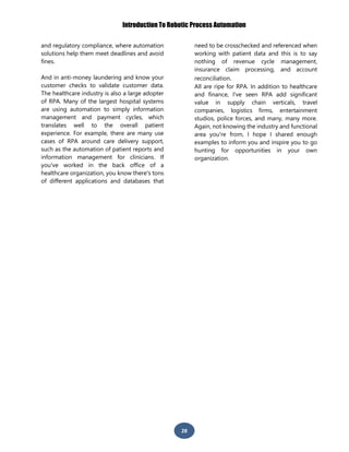 Introduction To Robotic Process Automation
28
and regulatory compliance, where automation
solutions help them meet deadlines and avoid
fines.
And in anti-money laundering and know your
customer checks to validate customer data.
The healthcare industry is also a large adopter
of RPA. Many of the largest hospital systems
are using automation to simply information
management and payment cycles, which
translates well to the overall patient
experience. For example, there are many use
cases of RPA around care delivery support,
such as the automation of patient reports and
information management for clinicians. If
you've worked in the back office of a
healthcare organization, you know there's tons
of different applications and databases that
need to be crosschecked and referenced when
working with patient data and this is to say
nothing of revenue cycle management,
insurance claim processing, and account
reconciliation.
All are ripe for RPA. In addition to healthcare
and finance, I've seen RPA add significant
value in supply chain verticals, travel
companies, logistics firms, entertainment
studios, police forces, and many, many more.
Again, not knowing the industry and functional
area you're from, I hope I shared enough
examples to inform you and inspire you to go
hunting for opportunities in your own
organization.
 