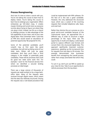 Introduction To Robotic Process Automation
29
Process Reengineering
And now it's time to share a secret with you.
You're not taking this course to learn how to
deploy robots. You're taking this course to
learn how to redesign your organization. When
enterprises go full-robot crazy, it creates
myopic thinking and tunnel vision as everyone
scurries about trying to figure out where they
can plug in bots. Instead, use this as a chance
to redesign process, to take advantage of the
full capabilities of your team, and of your new
digital labor. Now remember when I said that
an RPA lens would reveal an abundance of
potential opportunity? Be prepared for this.
Some of the potential candidates you'll
unearth may at first seem like great
candidates, but will end up failing some of our
slider tests. Others will truly be great
candidates. And then you'll have a third
category in the middle, or potentially great
candidates. These will be processes that could
be good but need some work first. For
example, I work for the financial services firm
where we identified a secured lending
processes an ideal target.
There was a large volume of thousands of
requests per week worked on by a large back-
office team. Many of the requests were
received through digital means, which meant
that the data was relatively structured. Closing
the requests was a rule-based procedure that
could be implemented with RPA software. On
the face of it, this was a great candidate.
However, this only addressed the structured
input, which was a subset of the incoming
requests that included telephone calls, faxes,
and snail mail.
Rather than dismiss the as-is process as not a
good end-to-end candidate because of the
unstructured inputs, we approached this a
different way. In order to structure a larger
percentage of the input, there was the
opportunity to build and deploy a web-based
portal to capture different case formats and
convert them into structured digital data. This
approach significantly improved customer
experience, speeding up the turnaround time
for requests from two days to 30 minutes. This
example demonstrates how businesses
benefit from reimagining the overall process,
rather than simply automated that which they
could.
To sum it up, don't just use RPA to speed up
your mess for less. Take it as an opportunity to
rethink processes from the top down.
 
