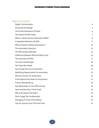 Introduction To Robotic Process Automation
3
Table of Contents
Digital Transformation 4
Corporate Archeology 5
The Fourth Generation OF Work 6
The Impact OF RPA Today 7
What is robotic process automation (RPA)? 8
A Simplified Definition OF RPA 9
What Is Robotic Desktop Automation? 10
The Automation Spectrum 11
The RPA vendor landscape 12
Differences Between RPA And Other Tools 14
The Importance Of ROI 17
The seven benefit types 18
The Triple Win Model 20
Don’t forget the cost of ownership 22
Identifying Opportunities For Automation 23
Efficiency Drivers For Automation 25
Prime Opportunity Areas For Automation 27
Process Reengineering 29
Key Stakeholders In Your RPA Journey 30
Start Small But Don't Think Small 32
RPA Is Not About The Robot 33
Don’t Forget The Fundamentals 34
leveraging A Center Of Excellence 35
Tips For Success From The Front Lines 37
 