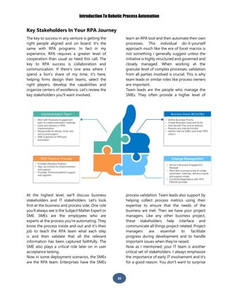 Introduction To Robotic Process Automation
30
Key Stakeholders In Your RPA Journey
The key to success in any venture is getting the
right people aligned and on board. It's the
same with RPA programs. In fact in my
experience, RPA requires a greater level of
cooperation than usual so heed this call. The
key to RPA success is collaboration and
communication. If there's one area where I
spend a lion's share of my time, it's here,
helping firms design their teams, select the
right players, develop the capabilities and
organize centers of excellence. Let's review the
key stakeholders you'll want involved.
At the highest level, we'll discuss business
stakeholders and IT stakeholders. Let's look
first at the business and process side. One role
you'll always see is the Subject Matter Expert or
SME. SMEs are the employees who are
experts at the process you're automating. They
know the process inside and out and it's their
job to teach the RPA team what each step
is and then validate that all the relevant
information has been captured faithfully. The
SME also plays a critical role later on in user
acceptance testing.
Now in some deployment scenarios, the SMEs
are the RPA team. Enterprises have the SMEs
learn an RPA tool and then automate their own
processes. This individual do-it-yourself
approach much like the era of Excel macros is
not something I generally suggest unless the
initiative is highly structured and governed and
closely managed. When working at the
granular level of complex processes, validation
from all parties involved is crucial. This is why
team leads or similar roles like process owners
are important.
Team leads are the people who manage the
SMEs. They often provide a higher level of
process validation. Team leads also support by
helping collect process metrics using their
expertise to ensure that the needs of the
business are met. Then we have your project
managers. Like any other business project,
these stakeholders help interface and
communicate all things project-related. Project
managers are essential to facilitate
progress during development and to handle
important issues when they're raised.
Now as I mentioned, your IT team is another
critical set of stakeholders. I always emphasize
the importance of early IT involvement and it's
for a good reason. You don't want to surprise
 