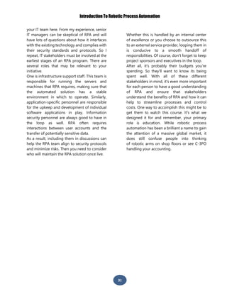 Introduction To Robotic Process Automation
31
your IT team here. From my experience, senior
IT managers can be skeptical of RPA and will
have lots of questions about how it interfaces
with the existing technology and complies with
their security standards and protocols. So I
repeat, IT stakeholders must be involved at the
earliest stages of an RPA program. There are
several roles that may be relevant to your
initiative.
One is infrastructure support staff. This team is
responsible for running the servers and
machines that RPA requires, making sure that
the automated solution has a stable
environment in which to operate. Similarly,
application-specific personnel are responsible
for the upkeep and development of individual
software applications in play. Information
security personnel are always good to have in
the loop as well. RPA often requires
interactions between user accounts and the
transfer of potentially sensitive data.
As a result, including them in discussions can
help the RPA team align to security protocols
and minimize risks. Then you need to consider
who will maintain the RPA solution once live.
Whether this is handled by an internal center
of excellence or you choose to outsource this
to an external service provider, looping them in
is conducive to a smooth handoff of
responsibilities. Of course, don't forget to keep
project sponsors and executives in the loop.
After all, it's probably their budgets you're
spending. So they'll want to know its being
spent well. With all of these different
stakeholders in mind, it's even more important
for each person to have a good understanding
of RPA and ensure that stakeholders
understand the benefits of RPA and how it can
help to streamline processes and control
costs. One way to accomplish this might be to
get them to watch this course. It's what we
designed it for and remember, your primary
role is education. While robotic process
automation has been a brilliant a name to gain
the attention of a massive global market, it
does still confuse people into thinking
of robotic arms on shop floors or see C-3PO
handling your accounting.
 