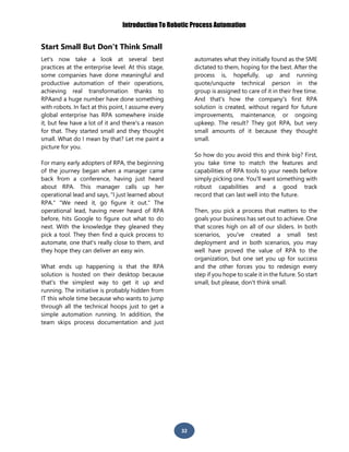 Introduction To Robotic Process Automation
32
Start Small But Don't Think Small
Let's now take a look at several best
practices at the enterprise level. At this stage,
some companies have done meaningful and
productive automation of their operations,
achieving real transformation thanks to
RPAand a huge number have done something
with robots. In fact at this point, I assume every
global enterprise has RPA somewhere inside
it, but few have a lot of it and there's a reason
for that. They started small and they thought
small. What do I mean by that? Let me paint a
picture for you.
For many early adopters of RPA, the beginning
of the journey began when a manager came
back from a conference, having just heard
about RPA. This manager calls up her
operational lead and says, "I just learned about
RPA." "We need it, go figure it out." The
operational lead, having never heard of RPA
before, hits Google to figure out what to do
next. With the knowledge they gleaned they
pick a tool. They then find a quick process to
automate, one that's really close to them, and
they hope they can deliver an easy win.
What ends up happening is that the RPA
solution is hosted on their desktop because
that's the simplest way to get it up and
running. The initiative is probably hidden from
IT this whole time because who wants to jump
through all the technical hoops just to get a
simple automation running. In addition, the
team skips process documentation and just
automates what they initially found as the SME
dictated to them, hoping for the best. After the
process is, hopefully, up and running
quote/unquote technical person in the
group is assigned to care of it in their free time.
And that's how the company's first RPA
solution is created, without regard for future
improvements, maintenance, or ongoing
upkeep. The result? They got RPA, but very
small amounts of it because they thought
small.
So how do you avoid this and think big? First,
you take time to match the features and
capabilities of RPA tools to your needs before
simply picking one. You'll want something with
robust capabilities and a good track
record that can last well into the future.
Then, you pick a process that matters to the
goals your business has set out to achieve. One
that scores high on all of our sliders. In both
scenarios, you've created a small test
deployment and in both scenarios, you may
well have proved the value of RPA to the
organization, but one set you up for success
and the other forces you to redesign every
step if you hope to scale it in the future. So start
small, but please, don't think small.
 