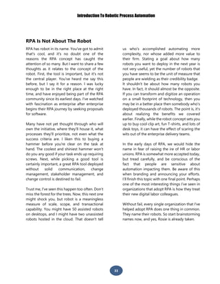 Introduction To Robotic Process Automation
33
RPA Is Not About The Robot
RPA has robot in its name. You've got to admit
that's cool, and it's no doubt one of the
reasons the RPA concept has caught the
attention of so many. But I want to share a few
thoughts as it relates to the concept of the
robot. First, the tool is important, but it's not
the central player. You've heard me say this
before, but I say it for a reason. I was lucky
enough to be in the right place at the right
time, and have enjoyed being part of the RPA
community since its earliest days. I've watched
with fascination as enterprise after enterprise
begins their RPA journey by seeking proposals
for software.
Many have not yet thought through who will
own the initiative, where they'll house it, what
processes they'll prioritize, not even what the
success criteria are. I liken this to buying a
hammer before you're clear on the task at
hand. The coolest and shiniest hammer won't
do you any good if your task ends up requiring
screws. Next, while picking a good tool is
certainly important, a great RPA tool deployed
without solid communication, change
management, stakeholder management, and
change control is destined to fail.
Trust me, I've seen this happen too often. Don’t
miss the forest for the trees. Now, this next one
might shock you, but robot is a meaningless
measure of scale, scope, and transactional
capability. You might have 50 assisted robots
on desktops, and I might have two unassisted
robots hosted in the cloud. That doesn't tell
us who's accomplished automating more
complexity, nor whose added more value to
their firm. Stating a goal about how many
robots you want to deploy in the next year is
not very useful, yet the number of robots that
you have seems to be the unit of measure that
people are wielding as their credibility badge.
It shouldn't be about how many robots you
have. In fact, it should almost be the opposite.
If you can transform and digitize an operation
on a small footprint of technology, then you
may be in a better place then somebody who's
deployed thousands of robots. The point is, it's
about realizing the benefits we covered
earlier. Finally, while the robot concept sets you
up to buy cool clip art, fun T-shirts, and lots of
desk toys, it can have the effect of scaring the
wits out of the enterprise delivery teams.
In the early days of RPA, we would hide the
name in fear of raising the ire of HR or labor
unions. RPA is somewhat more accepted today,
but tread carefully, and be conscious of the
fact that people are sensitive about
automation impacting them. Be aware of this
when branding and announcing your efforts.
I’ll finish this topic with one final point. Perhaps
one of the most interesting things I’ve seen in
organizations that adopt RPA is how they treat
their new digital labor colleagues.
Without fail, every single organization that I've
helped adopt RPA does one thing in common.
They name their robots. So start brainstorming
names now, and yes, Rosie is already taken.
 