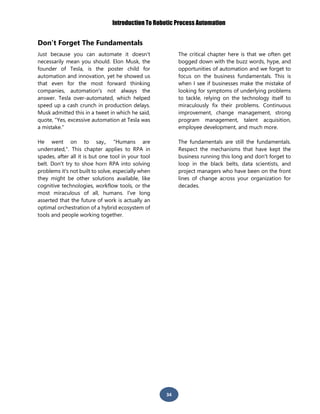 Introduction To Robotic Process Automation
34
Don’t Forget The Fundamentals
Just because you can automate it doesn't
necessarily mean you should. Elon Musk, the
founder of Tesla, is the poster child for
automation and innovation, yet he showed us
that even for the most forward thinking
companies, automation's not always the
answer. Tesla over-automated, which helped
speed up a cash crunch in production delays.
Musk admitted this in a tweet in which he said,
quote, "Yes, excessive automation at Tesla was
a mistake."
He went on to say,, "Humans are
underrated,". This chapter applies to RPA in
spades, after all it is but one tool in your tool
belt. Don't try to shoe horn RPA into solving
problems it's not built to solve, especially when
they might be other solutions available, like
cognitive technologies, workflow tools, or the
most miraculous of all, humans. I've long
asserted that the future of work is actually an
optimal orchestration of a hybrid ecosystem of
tools and people working together.
The critical chapter here is that we often get
bogged down with the buzz words, hype, and
opportunities of automation and we forget to
focus on the business fundamentals. This is
when I see if businesses make the mistake of
looking for symptoms of underlying problems
to tackle, relying on the technology itself to
miraculously fix their problems. Continuous
improvement, change management, strong
program management, talent acquisition,
employee development, and much more.
The fundamentals are still the fundamentals.
Respect the mechanisms that have kept the
business running this long and don't forget to
loop in the black belts, data scientists, and
project managers who have been on the front
lines of change across your organization for
decades.
 