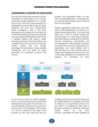 Introduction To Robotic Process Automation
35
LEVERAGING A CENTER OF EXCELLENCE
You may have heard of the concept of a Center
of Excellence, or COE, before. It's an in-house
entity that provides capabilities for a specific
area of focus. And now, many businesses are
applying the concept to RPA so they can create
standards and scale their transformation
efforts. Leveraging a COE is how many
businesses aim to squeeze the most value out
of their RPA initiatives. As I hope I've impressed
upon you, getting an RPA program right can be
a complex initiative that requires careful
planning and research. But if you're able to get
a capable COE up and running, it can help you
achieve success and can provide
advantages, like economies of scales, reusable
components, and the power of group
purchasing for automation products and
services.
As you can see, having an internal capability
can be a useful launching point for large-scale
development and support. The COE topic is a
rich and detailed one, but for this course, I just
want to touch on the highlights. The functions
in a COE are centered on the needs of the
business, so their focus areas can vary. For
example, one organization might use their
COE for demand generation, in which the aim
is to educate other business units on RPA and
how it can be applied.
Another organization might want to be self-
reliant in RPA development as it scales up its
digital transformation efforts. In this case, they
would use a COE for internal training and
solution design. For many large enterprises,
every RPA solution is handed off to a COE for
continual maintenance, administration, and
risk management, making upkeep as efficient
as possible. Of course, if your organization is an
overachiever, you could feasibly build a
COE that does all of these functions. But no
matter what capability you decide to focus on,
a COE brings scalability and reusability to the
equation. To coordinate all these
functions, governance is a key factor that must
be carefully planned. For example, you'll have
to decide on an organizational structure for
your COE. In my experience, COEs tend to
be either centralized or federated. Centralized
models, which are the most
common, concentrate the RPA capability at
 