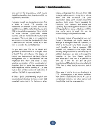 Introduction To Robotic Process Automation
36
one point in the organization, which means
that all business functions defer to the COE for
support and resources.
Federated models are also quite common. This
is when a central COE provides the
framework for different business divisions to
build their own COEs, rather than having one
COE for the whole organization. This is helpful
for more complex organizations, where
business units are more distinct in culture and
processes. There are also, in my experience,
less common models like divisional COEs, but
I'll save those for another course. You'll also
have to consider the point of control.
Do you want your COE to be owned and
governed by a business or IT, or maybe a mix
of both? This will influence the degree of
control over development standards, change
management, and IT requirements. Let me
emphasize that there isn't really a clear,
winning combination of the considerations I
described. And in a sense, they aren't even the
most important part of planning a COE. The
truth is that a COE won't work well unless it
matches the DNA of your organization.
It takes a good understanding of your own
organizational structure to know which COE
model will be the best fit. For that reason, when
helping enterprises think through their COE
strategy, my first question to any firm is, tell me
about the last successful COE your
organization stood up? If you can answer the
question, that's great. You're equipped to
champion, fund, measure, and enable this
capability. If you've struggled to establish COEs
in the past, chances are good that now isn't the
time you're going to crack this nut, be
honest about your organizational DNA.
In this case, instead of developing your own
Center of Excellence, you might choose to
leverage a managed Center of Excellence, in
which a third party runs those services for
youth benefits are that a managed COE
provides cost certainty for the project while
ensuring a high standard of service quality. In
addition, businesses are able to leverage the
expertise of the firm they're working
with, especially if the firm is a specialist in
RPA. So if that fits the bill of your
organizational DNA better than internally built
COEs, then it might just be the most logical
option.
Either way, if you're keen on developing a
COE, I encourage you to ask around and learn
from others' successes and failures. A COE is a
complicated initiative, but when carried out
thoughtfully, it can be very rewarding.
 