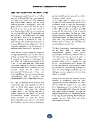 Introduction To Robotic Process Automation
37
Tips For Success From The Front Lines
I hope you've enjoyed this book so far. Before
we wrap up, I thought I'd share some valuable
tips that you might not find anywhere
else. They've been collected over my many
years of exposure to RPA projects across the
globe. While we don't have time for all of
them, I'll go over some of the most prominent
ones that come to mind. If you have completed
the course, you'll know that IT stakeholders are
a critical part of any RPA initiative. This is why
I'll emphasize again that it's essential to
engage relevant IT functions as early as
possible in the RPA timeline. In any business, IT
is responsible for provisioned access to internal
networks, applications, and infrastructure as
well as ensuring data integrity and security.
These are tasks that are better discussed and
set in place earlier than later. You don't want to
end up building an RPA solution that violates
IT protocol and gets you in trouble down the
line. Often, the challenge with getting IT on
board, is that approvals and infrastructure
preparation take time to complete. Sometimes
servers need to be set up, sometimes new user
accounts need to be made and
permissioned. Unfortunately, I have seen
projects stall to the point of frustration because
communication with IT functions was
delayed and important IT needs were held up.
So I urge you to keep communications with
stakeholders tight and especially so with IT
early on. Next, when you're getting into
process design, make sure the existing
process down to the step-by-step level is
clearly understood. I'm talking full process
documentation, written assumptions, and
metric collection. The more the merrier
because this information will come in handy for
benchmarking improvements and finding pain
points. A lot of this information will come from
the subject matter experts.
So you can count on them to be more
accurate than basic assumptions would be. But
sometimes, as we all know, one person might
have a different way of doing things than
another. Meaning that you should probably
crosscheck the information if the process is
complex enough. Again, the data you collect
will be referenced countless times during and
after development. So being meticulous is a
good idea. Lastly, when developing your RPA
solution, test everything. PA will follow the
rules exactly how you tell it to.
This doesn't necessarily mean that there won't
be any errors. RPA can involve many
interconnected systems across various
environments, which means unknown errors or
interactions can creep up now and again. To
make sure you've covered as many bases as
possible, you'll need to prepare for and
conduct comprehensive solution testing. This
course is meant to be introductory so I won't
go into all of the various testing strategies I've
seen. But one guiding principle I'll say, is to
align your test and production environments as
closely as possible.
Having test cases and test systems that are
identical to production ones will make
deployment smoother and reduce risk. That's
all from me for this chapter. If you want a full
list of chapters learned from the front lines, feel
free to download the full list form the Exercise
Files. Many organizations don't embrace and
defend these tenants until they've learned the
hard way. But I'm sharing them with you
anyway, may they help avoid even a few
potholes along the way.
 