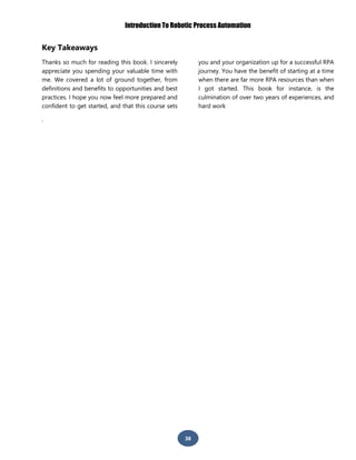 Introduction To Robotic Process Automation
38
Key Takeaways
Thanks so much for reading this book. I sincerely
appreciate you spending your valuable time with
me. We covered a lot of ground together, from
definitions and benefits to opportunities and best
practices. I hope you now feel more prepared and
confident to get started, and that this course sets
you and your organization up for a successful RPA
journey. You have the benefit of starting at a time
when there are far more RPA resources than when
I got started. This book for instance, is the
culmination of over two years of experiences, and
hard work
.
 